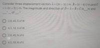 Consider three displacement vectors A = (3x - 3ý) m, B = (- 4y) m,and C
= (-28 + 5ý) m. The magnitude and direction of D = A+ B + Č is m and
_of
%3D
%3D
O 2.8, 45, S of W
O 6.3, 18, S of W
O 2.8, 45, N of E
O 6.3, 18, N of E
