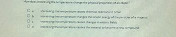 How does increasing the temperature change the physical properties of an object?
Increasing the temperature causes chemical reactions to occur
Increasing the temperature changes the kinetic energy of the particles of a material
Increasing the temperature causes changes in electric fields
Increasing the temperature causes the material to become a new compound