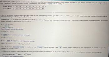 The following data lists the ages of a random selection of actresses when they won an award in the category of Best Actress, along with the ages of actors when they won in the category of Best
Actor. The ages are matched according to the year that the awards were presented. Complete parts (a) and (b) below.
Actress (years) 27
Actor (years)
29 28
61 35 36
31
39
36
33
25 27 41 31
34 47 41 37
35
43
a. Use the sample data with a 0.01 significance level to test the claim that for the population of ages of Best Actresses and Best Actors, the differences have a mean less than 0 (indicating that the
Best Actresses are generally younger than Best Actors).
In this example, Hd is the mean value of the differences d for the population of all pairs of data, where each individual difference d is defined as the actress's age minus the actor's age. What are the
null and alternative hypotheses for the hypothesis test?
Ho Hd
= 0 year(s)
H₁ Hd < 0 year(s)
(Type integers or decimals. Do not round.)
Identify the test statistic.
t= -2.90 (Round to two decimal places as needed.)
Identify the P-value.
P-value = 0.009 (Round to three decimal places as needed.)
What is the conclusion based on the hypothesis test?
Since the P-value is less than or equal to the significance level,
they won the award than actors.
reject
the null hypothesis. There is sufficient evidence to support the claim that actresses are generally younger when
b. Construct the confidence interval that could be used for the hypothesis test described in part (a). What feature of the confidence interval leads to the same conclusion reached in part (a)?
The confidence interval is
year(s) <Hd year(s).
<
(Round to one decimal place as needed.)