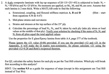 =
2. A 4-ply composite laminate with lay-up sequence of [0/-15/+25/+45] is subjected to loads: Nx
Ny =50 kN/m and Ns=25 kN/m. No moments are applied, so Mx, My and Ms are zero. Assume that
each lamina is 2 mm thick. Write a MATLAB code to find the following:
a. Extensional, coupling, and flexural stiffness matrices A, B and D
from equations 4.56 & 4.67)
b. Mid-plane strains and curvatures
c. Strains and stresses at the top surface of the 25° ply
(Hint - start
d. Calculate the percentage of load Nx, Ny, and Ns taken by each ply (take ply stress or load
values at the middle of that ply). Verify your solution by checking if the sums of Nx Ny and
Ns from all plies equal the total applied values.
S
Use the properties for E glass/Epoxy lamina from table A.4, page 377 of the textbook.
Please ignore the v21 value (0.06) provided. If you use the provided v12 and v21 in the
Appendix, it will make the Q matrix non-symmetric. So please calculate v21 using the
provided v12=0.28 and Betti's reciprocal theorem.
For Q2, calculate the safety factors for each ply as per the Tsai Hill criterion. Which ply will break
first according to this analysis?
HINT: Use section 9.5 as a guide for sequence of steps (except in this assignment use Tsai Hill
instead of Tsai Wu)