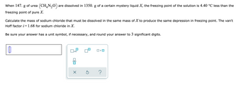 When 147. g of urea
freezing point of pure X.
(CH,N,O) are dissolved in 1350. g of a certain mystery liquid X, the freezing point of the solution is 4.40 °C less than the
Calculate the mass of sodium chloride that must be dissolved in the same mass of X to produce the same depression in freezing point. The van't
Hoff factor i=1.68 for sodium chloride in X.
Be sure your answer has a unit symbol, if necessary, and round your answer to 3 significant digits.
1
x10
0|0
X
Ś ?