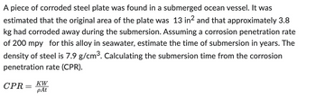 A piece of corroded steel plate was found in a submerged ocean vessel. It was
estimated that the original area of the plate was 13 in² and that approximately 3.8
kg had corroded away during the submersion. Assuming a corrosion penetration rate
of 200 mpy for this alloy in seawater, estimate the time of submersion in years. The
density of steel is 7.9 g/cm³. Calculating the submersion time from the corrosion
penetration rate (CPR).
CPR =
=
ᏦᎳ
pAt