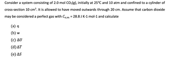 Consider a system consisting of 2.0 mol CO₂(g), initially at 25°C and 10 atm and confined to a cylinder of
cross-section 10 cm³. It is allowed to have moved outwards through 20 cm. Assume that carbon dioxide
may be considered a perfect gas with Cvm = 28.8 J K-1 mol-1 and calculate
(a) q
(b) w
(c) ΔU
(d) AT
(e) AS