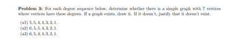 **Problem 3**: For each degree sequence below, determine whether there is a simple graph with 7 vertices where vertices have these degrees. If a graph exists, draw it. If it doesn’t, justify that it doesn’t exist.

(a1) 5, 5, 4, 4, 3, 3, 1.

(a2) 6, 5, 5, 4, 3, 2, 1.

(a3) 6, 5, 4, 4, 3, 3, 1.