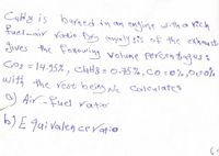 C4H8 is burned in an engine with a rich
fuel-air ratio. Dry analy sis of the exhau st
Jives the Fonowing volume percentagess
Gog = 14.95% , ChH8 = 0.75% ,co:0%,0=0%
with the rest being Ne calculates
a) Air.-fuel ratio'
%3D
b)E qui Valen ce ratio
