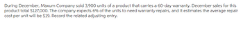 During December, Maxum Company sold 3,900 units of a product that carries a 60-day warranty. December sales for this
product total $127,000. The company expects 6% of the units to need warranty repairs, and it estimates the average repair
cost per unit will be $19. Record the related adjusting entry.