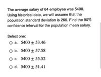 The average salary of 64 employee was 5400.
Using historical data, we will assume that the
population standard deviation is 260. Find the 90%
confidence interval for the population mean salary.
Select one:
O a. 5400 + 53.46
O b. 5400 + 57.58
O c. 5400 + 55.52
O d. 5400 + 51.41
