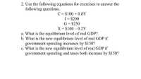 2. Use the following equations for exercises to answer the
following questions.
C = $100 + 0.8Y
I= $200
G= $250
X= $100 – 0.2Y
%3D
%3D
a. What is the equilibrium level of real GDP?
b. What is the new equilibrium level of real GDP if
government spending increases by $150?
c. What is the new equilibrium level of real GDP if
government spending and taxes both increase by $150?
