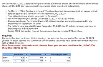 On December 31, 2023, Berclair Incorporated had 320 million shares of common stock and 5 million
shares of 9%, $100 par value cumulative preferred stock issued and outstanding.
• On March 1, 2024, Berclair purchased 72 million shares of its common stock as treasury stock.
Berclair issued a 5% common stock dividend on July 1, 2024.
Four million treasury shares were sold on October 1.
Net income for the year ended December 31, 2024, was $450 million.
• Also outstanding at December 31 were 30 million incentive stock options granted to key
executives on September 13, 2019.
●
●
●
●
The options were exercisable as of September 13, 2023, for 30 million common shares at an
exercise price of $56 per share.
During 2024, the market price of the common shares averaged $70 per share.
Required:
Compute Berclair's basic and diluted earnings per share for the year ended December 31, 2024.
(Shares for stock options and conversion of convertible securities have been adjusted for any stock
split or stock dividend.)
Note: Do not round intermediate calculations. Enter your answers in millions (i.e., 10,000,000
should be entered as 10).
Basic
Diluted
Numerator ÷
$
$
405
405 +
Denominator =
300 =
409 =
$
$
Earnings per Share
1.35
0.99