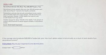 WORLD VIEW
Secondhand Smoke Kills More Than 600,000 People a Year
Secondhand smoke globally kills more than 600,000 people each
year, accounting for 1 percent of all deaths worldwide
Researchers estimate that annually secondhand smoke causes
about 379,000 deaths from heart disease, 165,000 deaths from
lower respiratory disease, 36,900 deaths from asthma, and
21,400 deaths from lung cancer.
Children account for about 165,000 of the deaths. Forty percent of
children and 30 percent of adults regularly breathe in secondhand
smoke
Source: World Health Organization
If the average adult produces $28,000 of output per year, how much global output is lost annually as a result of adult deaths from
secondhand smoke?
Instructions: Round your response to one decimal place.
Output lost = $
billion