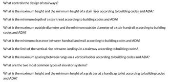 What controls the design of stairways?
What is the maximum height and the minimum height of a stair riser according to building codes and ADA?
What is the minimum depth of a stair tread according to building codes and ADA?
What is the maximum outside diameter and the minimum outside diameter of a stair handrail according to building
codes and ADA?
What is the minimum clearance between handrail and wall according to building codes and ADA?
What is the limit of the vertical rise between landings in a stairway according to building codes?
What is the maximum spacing between rungs on a vertical ladder according to building codes and ADA?
What are the two most common types of elevator systems?
What is the maximum height and the minimum height of a grab bar at a handicap toilet according to building codes
and ADA?