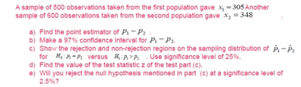 A sample of 500 observations taken from the first population gave x1 = 305 Another
sample of 600 observations taken from the second population gave x2 = 348
a) Find the point estimator of P1-P2.
b) Make a 97% confidence interval for P1-P2.
c) Show the rejection and non-rejection regions on the sampling distribution of P1-P2
for HP-P: versus HP>P: Use significance level of 25%.
d) Find the value of the test statistic z of the test part (c).
e) Will you reject the null hypothesis mentioned in part (c) at a significance level of
2.5%?