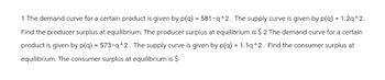 1 The demand curve for a certain product is given by p(q) = 581-q^2. The supply curve is given by p(q) = 1.2q^2.
Find the producer surplus at equilibrium. The producer surplus at equilibrium is $ 2 The demand curve for a certain
product is given by p(q) = 573-q^2. The supply curve is given by p(q) = 1.1q^2. Find the consumer surplus at
equilibrium. The consumer surplus at equilibrium is $