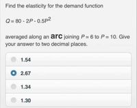 Find the elasticity for the demand function
Q= 80 - 2P - 0.5p2
averaged along an arc joining P = 6 to P = 10. Give
your answer to two decimal places.
1.54
O 2.67
1.34
1.30
