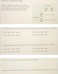 Game Theory-End of Chapter Problem
Consider the Organization of Otter Exporting Countries
playing a repeated game. Payoffs from this game are depicted
in the accompanying table. Assume, that your opponent is
playing a tit-for-tat strategy rather than a grim trigger.
Other Country
Produce
Produce
1,000
2,000
Otters
Otters
Produce
1,000
SS00, $500
$250, $700
Otters
Your Country
Produce
2,000
$700, $250
$400, $400
Otters
a. What stream of profits will you generate if you always cooperate and your opponent follows the tit-for-tat strategy?
O 500 + 500d + 500d + 500d'+...
O 700 + 250d + 500d + 500d'+...
400 + 400d + 400d + 400d +...
O 700 + 400d + 400d + 400d +...
against an opponent playing a tit-for-tat strategy?
b. What stream of profits will you generate if you defect once
O 700 + 400d + 400d + 400d +...
500 + 500d + 500d + 500d+...
400 +400d+ 400d + 400d +...
O 700 + 250d + 500d + 500d²+...
c. If d = 0.5, it
worthwhile to defect against such an opponent.
d. Defection is worthwhile for values of d
In general, the value of defecting increases as d
