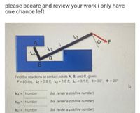 please becare and review your work i only have
one chance left
L3
A
AF
Find the reactions at contact points A, B, and C, given:
F = 85 lbs, L, = 0.8 ft, L2 = 1.6 ft, L3 = 3.1 ft, e = 30°, = 26°
%3D
NA = Number
Ibs (enter a positive number)
%3D
Ng = Number
Ibs (enter a positive number)
Nc = Number
Ibs (enter a positive number)
