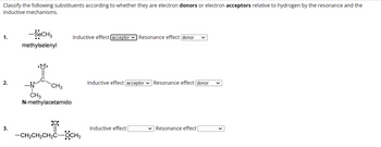 Classify the following substituents according to whether they are electron donors or electron acceptors relative to hydrogen by the resonance and the
inductive mechanisms.
1.
2.
3.
-SeCH3
methylselenyl
CH3
CH3
N-methylacetamido
Inductive effect [acceptor Resonance effect donor
:0:
—CH,CH,CH,COCH3
Inductive effect acceptor Resonance effect donor
Inductive effect
Resonance effect