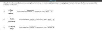 [References]
Classify the following substituents according to whether they are electron donors or electron acceptors relative to hydrogen by the resonance and the
inductive mechanisms.
1.
2.
3.
-Seh
selenyl
-SCH3
thiomethyl
-CH₂CH3
ethyl
Inductive effect [acceptor Resonance effect [donor
Inductive effect acceptor Resonance effect donor
Inductive effect acceptor Resonance effect [acceptor ✓