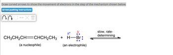 Draw curved arrows to show the movement of electrons in the step of the mechanism shown below.
Arrow-pushing Instructions
XT
CH3CH₂CH=CHCH₂CH3
(a nucleophile)
8
8+
H-Br:
(an electrophile)
+
slow, rate-
determining