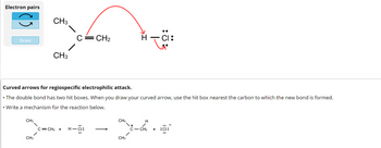 Electron pairs
Erase
CH3
CH3
CH3
CH3
Curved arrows for regiospecific electrophilic attack.
• The double bond has two hit boxes. When you draw your curved arrow, use the hit box nearest the carbon to which the new bond is formed.
• Write a mechanism for the reaction below.
C=CH₂
C=CH₂ + H-C:
24.s
с
CH₂
CH3
CH3