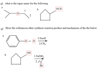 q1 what is the iupac name for the following
a
a
O
b
1
2
92
Show the williamson ether synthesis reaction product and mechanism of the the below
O
OH
b
H
1.NaoH
2.CH3
1.NaNH,
OCH
Br