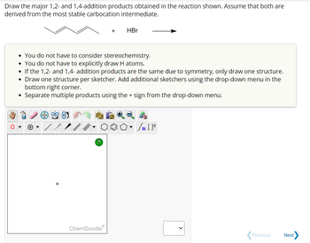 Draw the major 1,2- and 1,4-addition products obtained in the reaction shown. Assume that both are
derived from the most stable carbocation intermediate.
+
• You do not have to consider stereochemistry.
• You do not have to explicitly draw H atoms.
• If the 1,2- and 1,4- addition products are the same due to symmetry, only draw one structure.
• Draw one structure per sketcher. Add additional sketchers using the drop-down menu in the
bottom right corner.
• Separate multiple products using the + sign from the drop-down menu.
?
+
ChemDoodle
HBr
Sn [F
Previous
Next