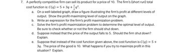 7. A perfectly competitive firm can sell its product for a price of 10. The firm's (short run) total
cost function is: C(q) = 5 +3q+q².
On a well-labeled graph, draw a figure illustrating the firm's profit at different levels of
output. Show the profit-maximizing level of output on the graph.
a.
b.
c.
Write an expression for the firm's profit maximization problem.
Solve the firm's profit maximization problem to determine the optimal level of output.
Be sure to check whether or not the firm should shut down.
d. Suppose instead that the price of the output falls to 5. Should the firm shut down?
Explain.
e.
Suppose that instead of the cost function given above, the cost function is C(q) = 5 +
3q. The price of the good is 10. What happens if you try to maximize profit in this
situation? Explain.