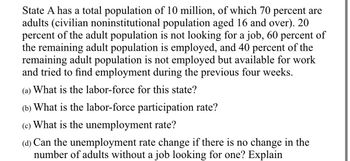 State A has a total population of 10 million, of which 70 percent are
adults (civilian noninstitutional population aged 16 and over). 20
percent of the adult population is not looking for a job, 60 percent of
the remaining adult population is employed, and 40 percent of the
remaining adult population is not employed but available for work
and tried to find employment during the previous four weeks.
(a) What is the labor-force for this state?
(b) What is the labor-force participation rate?
(c) What is the unemployment rate?
(d) Can the unemployment rate change if there is no change in the
number of adults without a job looking for one? Explain