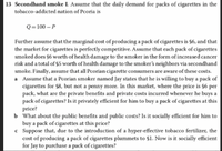 13 Secondhand smoke L Assume that the daily demand for packs of cigarettes in the
tobacco-addicted nation of Pcoria is
Q=100 – P
Further assume that the marginal cost of producing a pack of cigarettes is $6, and that
the market for cigarettes is perfectly competitive. Assume that each pack of cigarettes
smoked does §6 worth of health damage to the smoker in the form of increased cancer
risk and a total of $5 worth of health damage to the smoker's neighbors via secondhand
smoke. Finally, assume that all Pcorian cigarette consumers are aware of these costs.
a Assume that a Pcorian smoker named Jay states that he is willing to buy a pack of
cigarettes for $8, but not a penny more. In this market, where the price is $6 per
pack, what are the private benefits and private costs incurred whenever he buys a
pack of cigarettes? Is it privately efficient for him to buy a pack of cigarettes at this
price?
b What about the public benefits and public costs? Is it socially efficient for him to
buy a pack of cigarettes at this price?
c Suppose that, due to the introduction of a hyper-effective tobacco fertilizer, the
cost of producing a pack of cigarettes plummets to $1. Now is it socially efficient
for Jay to purchase a pack of cigarettes?
