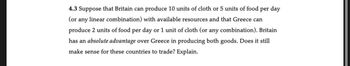 4.3 Suppose that Britain can produce 10 units of cloth or 5 units of food per day
(or any linear combination) with available resources and that Greece can
produce 2 units of food per day or 1 unit of cloth (or any combination). Britain
has an absolute advantage over Greece in producing both goods. Does it still
make sense for these countries to trade? Explain.