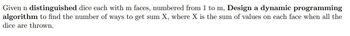 Given n distinguished dice each with m faces, numbered from 1 to m, Design a dynamic programming
algorithm to find the number of ways to get sum X, where X is the sum of values on each face when all the
dice are thrown.