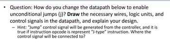 Question: How do you change the datapath below to enable
unconditional jumps (j)? Draw the necessary wires, logic units, and
control signals in the datapath, and explain your design.
Hint: "Jump" control signal will be generated from the controller, and it is
true if instruction opcode is represent “J-type” instruction. Where the
control signal will be connected to?