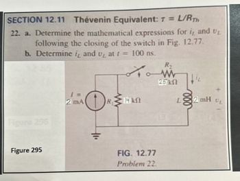 SECTION 12.11 Thévenin Equivalent: T = L/RTH
22. a. Determine the mathematical expressions for i, and UL
following the closing of the switch in Fig. 12.77.
b. Determine it and u₂ at f =
100 ns.
R,
Figure 296
W
25 ΚΩ
1 =
2 mA
R≤14 kN
ΚΩ
AL
Figure 295
FIG. 12.77
Problem 22.
L
2 mH
UL