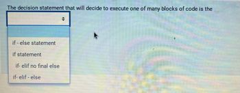 The decision statement that will decide to execute one of many blocks of code is the
if-else statement
if statement
if-elif no final else
if-elif-else