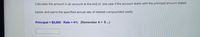 Calculate the amount in an account at the end of one year if the account starts with the principal amount stated
below and earns the specified annual rate of interest compounded yearly.
Principal = $3,000 Rate = 4% (Remember A = $.)

