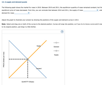 14. A supply and demand puzzle
The following graph shows the market for roses in 2010. Between 2010 and 2011, the equilibrium quantity of roses remained constant, but the
equilibrium price of roses decreased. From this, you can conclude that between 2010 and 2011, the supply of roses
and
demand for roses
Adjust the graph to illustrate your answer by showing the positions of the supply and demand curves in 2011.
Note: Select and drag one or both of the curves to the desired position. Curves will snap into position, so if you try to move a curve and it sna
to its original position, just drag it a little farther.
Supply
Demand
Supply
Demand
QUANTITY (Roses)
PRICE (Dollars per rose)
