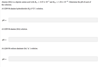 Alanine (HA) is a diprotic amino acid with K₁₁ = 4.53 × 10-³ and K₁2 = 1.36 × 10-¹0. Determine the pH of each of
the solutions.
A 0.209 M alanine hydrochloride (H₂A+Cl¯) solution.
pH =
A 0.209 M alanine (HA) solution.
pH =
A 0.209 M sodium alaninate (Na+A) solution.
pH =