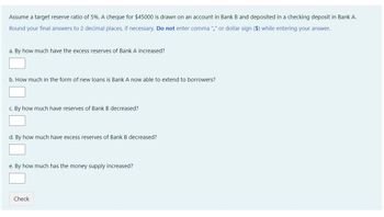 Assume a target reserve ratio of 5%. A cheque for $45000 is drawn on an account in Bank B and deposited in a checking deposit in Bank A.
Round your final answers to 2 decimal places, if necessary. Do not enter comma "," or dollar sign ($) while entering your answer.
a. By how much have the excess reserves of Bank A increased?
b. How much in the form of new loans is Bank A now able to extend to borrowers?
c. By how much have reserves of Bank B decreased?
d. By how much have excess reserves of Bank B decreased?
e. By how much has the money supply increased?
Check