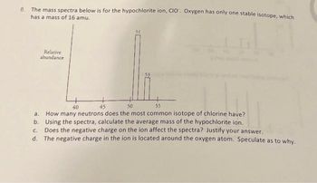 8. The mass spectra below is for the hypochlorite ion, CIO. Oxygen has only one stable isotope, which
has a mass of 16 amu.
Relative
abundance
40
45
50
55
a. How many neutrons does the most common isotope of chlorine have?
Using the spectra, calculate the average mass of the hypochlorite ion.
b.
c. Does the negative charge on the ion affect the spectra? Justify your answer.
d. The negative charge in the ion is located around the oxygen atom. Speculate as to why.