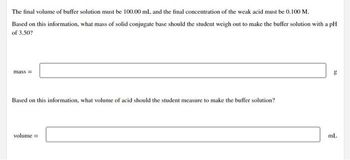 The final volume of buffer solution must be 100.00 mL and the final concentration of the weak acid must be 0.100 M.
Based on this information, what mass of solid conjugate base should the student weigh out to make the buffer solution with a pH
of 3.50?
mass=
Based on this information, what volume of acid should the student measure to make the buffer solution?
volume =
g
ml.