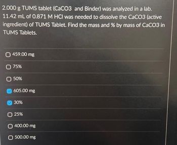 2.000 g TUMS tablet (CaCO3 and Binder) was analyzed in a lab.
11.42 mL of 0.871 M HCI was needed to dissolve the CaCO3 (active
ingredient) of TUMS Tablet. Find the mass and % by mass of CaCO3 in
TUMS Tablets.
( 459.00 mg
O 75%
50%
605.00 mg
30%
O 25%
O 400.00 mg
O 500,00 mg