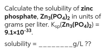 Calculate the solubility of zinc
phosphate, Zn3(PO4)2 in units of
grams per liter. Ksp(Zn3(PO4)2) =
9.1x10-33.
solubility =
g/L ??