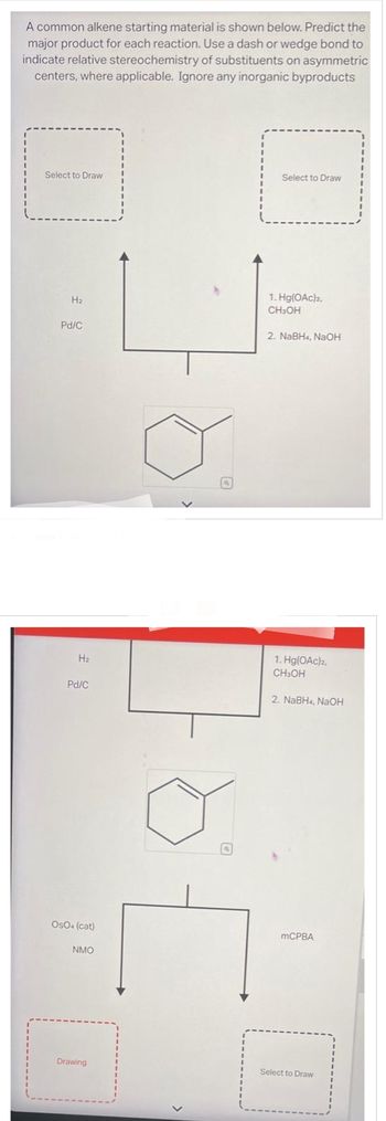 A common alkene starting material is shown below. Predict the
major product for each reaction. Use a dash or wedge bond to
indicate relative stereochemistry of substituents on asymmetric
centers, where applicable. Ignore any inorganic byproducts
-
Select to Draw
H₂
Pd/C
H₂
Pd/C
OsO4 (cat)
NMO
Drawing
a
F
Select to Draw
1. Hg(OAc)2,
CH3OH
2. NaBH4, NaOH
1. Hg(OAc)2,
CH3OH
2. NaBH4, NaOH
mCPBA
Select to Draw