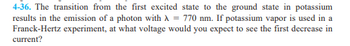 **Problem 4-36:** The transition from the first excited state to the ground state in potassium results in the emission of a photon with a wavelength (λ) of 770 nm. If potassium vapor is used in a Franck-Hertz experiment, at what voltage would you expect to see the first decrease in current?

*Note: This problem is related to quantum mechanics and experiments involving the excitation of electrons in atoms. The Franck-Hertz experiment is significant for demonstrating the quantized nature of energy levels in atoms.*