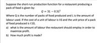 Suppose the short-run production function for a restaurant producing a
pack of food is given by:
Q = 3L – 0.312
Where Q is the number of packs of food produced and L is the amount of
labour used. If the cost of a unit of labour is ¢6 and the unit price of a pack
of food produced is ¢10,
a) what is the amount of labour the restaurant should employ in order to
maximize profit.
b) How much profit is made?
