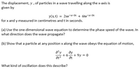 The displacement, y , of particles in a wave travelling along the x-axis is
given by
y(x, t) = 2xe-*-3t + 6te-x-3t
for x and y measured in centimetres and t in seconds.
(a) Use the one-dimensional wave equation to determine the phase speed of the wave. In
what direction does the wave propagate?
(b) Show that a particle at any position x along the wave obeys the equation of motion,
a²y
ду
at?
+6.
+ 9y = 0
at
What kind of oscillation does this describe?
