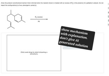 Draw the product (constitutional isomer) that is formed when the reactant shown is treated with an excess of H2 in the presence of a palladium catalyst. Do not
depict the configuration(s) of any stereogenic center(s).
H₂ (excess)
Pd
Click and drag to start drawing a
structure.
show mechanism
with explanation.
don't give Ai
generated solution
C
E
O
E
5
C