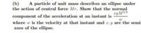 A particle of unit mass describes an ellipse under
(b)
the action of central force Mr. Show that the normal
ryM/2
component of the acceleration at an instant is
where w is the velocity at that instant and r,y are the semi
axes of the ellipse.
