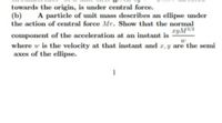 towards the origin, is under central force.
(b)
the action of central force Mr. Show that the normal
A particle of unit mass describes an ellipse under
ryM2
component of the acceleration at an instant is
where w is the velocity at that instant and r, y are the semi
axes of the ellipse.
