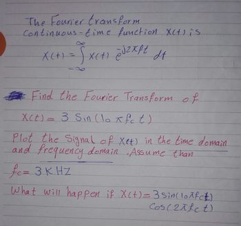 The Fourier transform
Continuous-time function X(t) is
X(+) = Sx(+) @J₂Xpt dt
ej2xft
Find the Fourier Transform of
X(t) = 3 Sin (lo x fc t)
Plot the Signal of Xet) in the time domain
and frequency domain. Assume than
fe= 3KHZ
What will happen if X(t) = 3 sin(lo^fc£)
Cos (21fct)